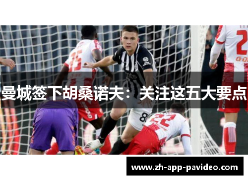 曼城签下胡桑诺夫：关注这五大要点