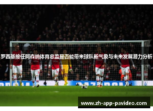 罗西基接任阿森纳体育总监是否能带来球队新气象与未来发展潜力分析