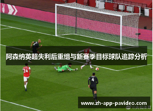 阿森纳英超失利后重组与新赛季目标球队追踪分析