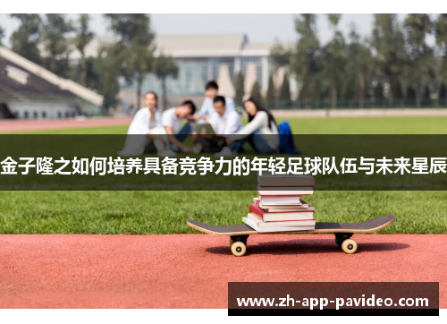 金子隆之如何培养具备竞争力的年轻足球队伍与未来星辰